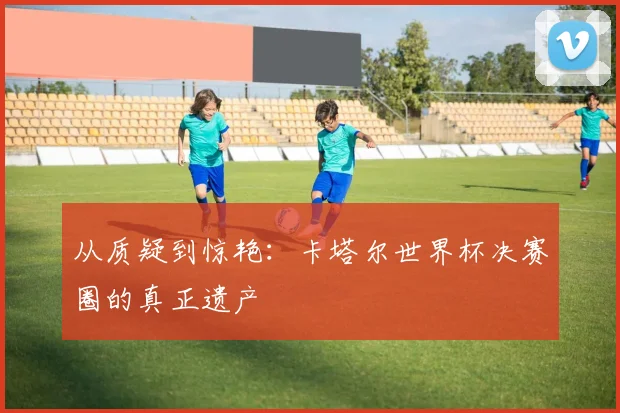 从质疑到惊艳：卡塔尔世界杯决赛圈的真正遗产