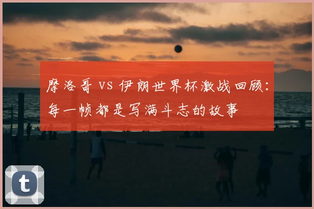摩洛哥 vs 伊朗世界杯激战回顾：每一帧都是写满斗志的故事