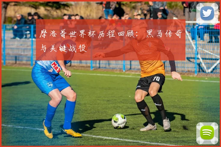 摩洛哥世界杯历程回顾：黑马传奇与关键战役