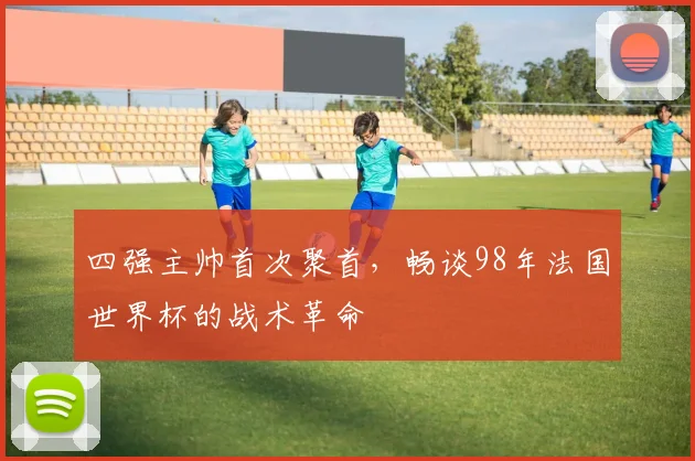 四强主帅首次聚首，畅谈98年法国世界杯的战术革命