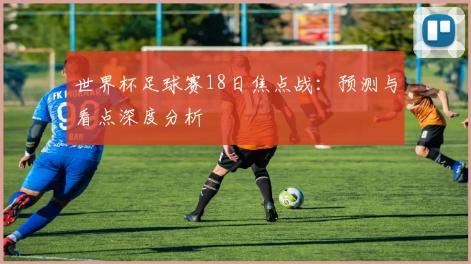 世界杯足球赛18日焦点战：预测与看点深度分析