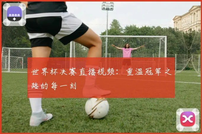 世界杯决赛直播视频：重温冠军之路的每一刻