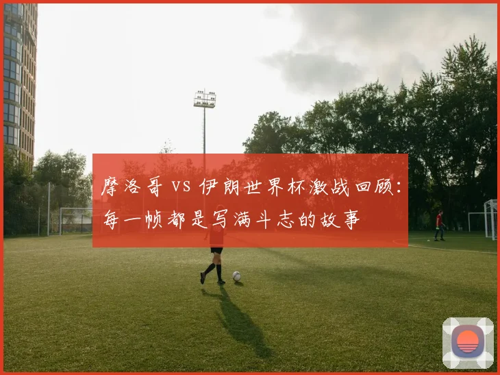摩洛哥 vs 伊朗世界杯激战回顾：每一帧都是写满斗志的故事