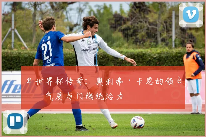 年世界杯传奇：奥利弗·卡恩的领袖气质与门线统治力